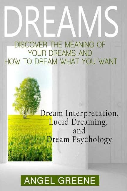 Dreams: Discover the Meaning of Your Dreams and How to Dream What You Want - Dream Interpretation, Lucid Dreaming, and Dream Psychology by Angel Greene